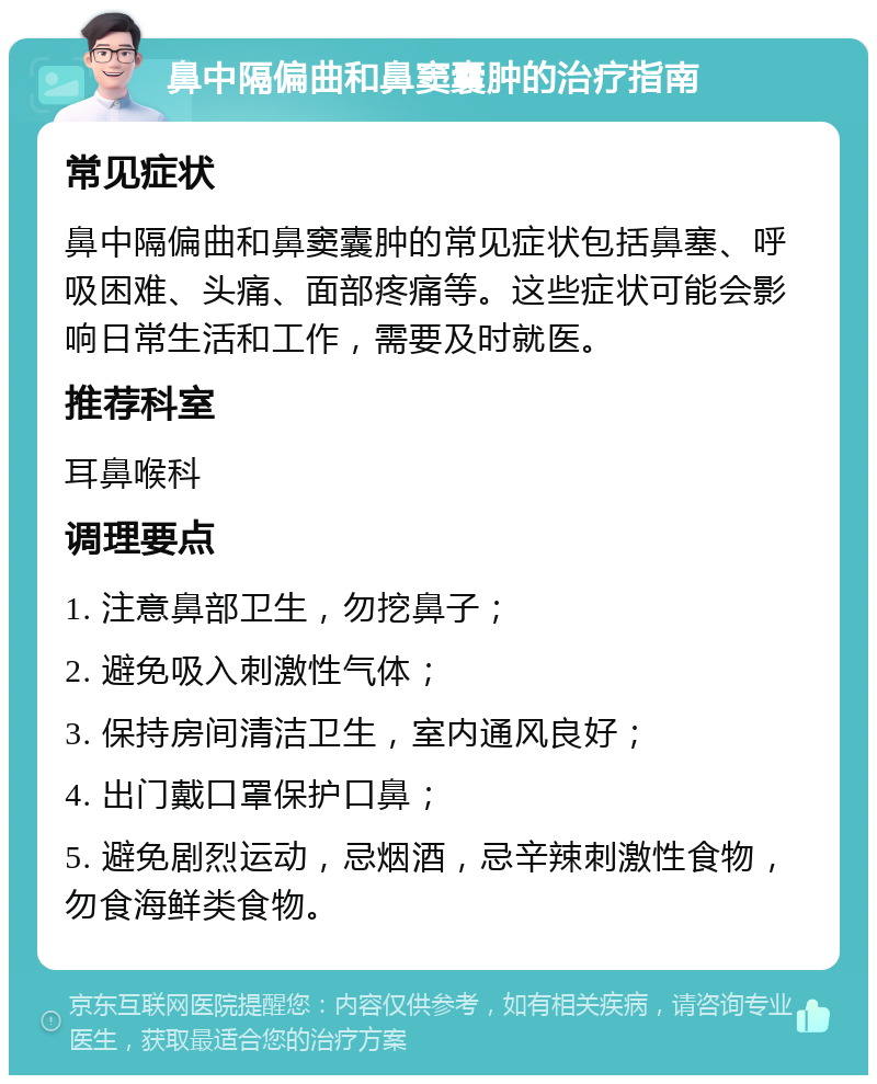 鼻中隔偏曲和鼻窦囊肿的治疗指南 常见症状 鼻中隔偏曲和鼻窦囊肿的常见症状包括鼻塞、呼吸困难、头痛、面部疼痛等。这些症状可能会影响日常生活和工作，需要及时就医。 推荐科室 耳鼻喉科 调理要点 1. 注意鼻部卫生，勿挖鼻子； 2. 避免吸入刺激性气体； 3. 保持房间清洁卫生，室内通风良好； 4. 出门戴口罩保护口鼻； 5. 避免剧烈运动，忌烟酒，忌辛辣刺激性食物，勿食海鲜类食物。