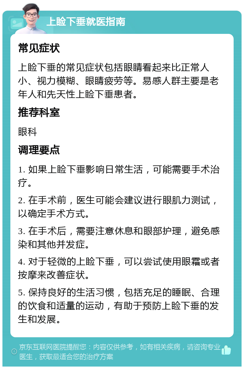 上睑下垂就医指南 常见症状 上睑下垂的常见症状包括眼睛看起来比正常人小、视力模糊、眼睛疲劳等。易感人群主要是老年人和先天性上睑下垂患者。 推荐科室 眼科 调理要点 1. 如果上睑下垂影响日常生活，可能需要手术治疗。 2. 在手术前，医生可能会建议进行眼肌力测试，以确定手术方式。 3. 在手术后，需要注意休息和眼部护理，避免感染和其他并发症。 4. 对于轻微的上睑下垂，可以尝试使用眼霜或者按摩来改善症状。 5. 保持良好的生活习惯，包括充足的睡眠、合理的饮食和适量的运动，有助于预防上睑下垂的发生和发展。