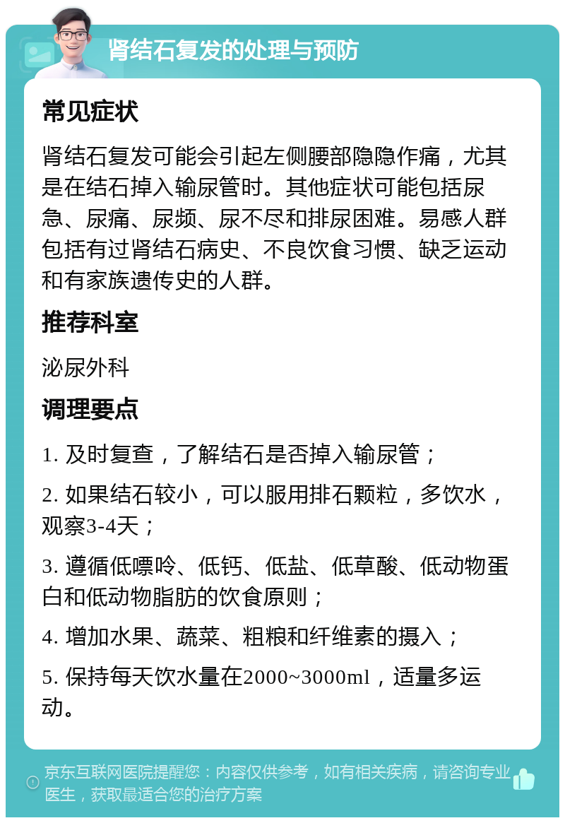 肾结石复发的处理与预防 常见症状 肾结石复发可能会引起左侧腰部隐隐作痛，尤其是在结石掉入输尿管时。其他症状可能包括尿急、尿痛、尿频、尿不尽和排尿困难。易感人群包括有过肾结石病史、不良饮食习惯、缺乏运动和有家族遗传史的人群。 推荐科室 泌尿外科 调理要点 1. 及时复查，了解结石是否掉入输尿管； 2. 如果结石较小，可以服用排石颗粒，多饮水，观察3-4天； 3. 遵循低嘌呤、低钙、低盐、低草酸、低动物蛋白和低动物脂肪的饮食原则； 4. 增加水果、蔬菜、粗粮和纤维素的摄入； 5. 保持每天饮水量在2000~3000ml，适量多运动。