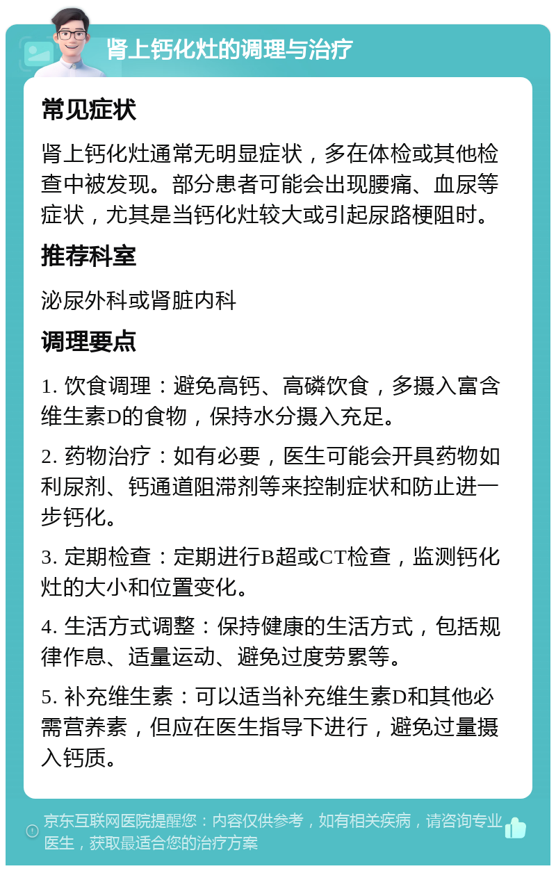 肾上钙化灶的调理与治疗 常见症状 肾上钙化灶通常无明显症状，多在体检或其他检查中被发现。部分患者可能会出现腰痛、血尿等症状，尤其是当钙化灶较大或引起尿路梗阻时。 推荐科室 泌尿外科或肾脏内科 调理要点 1. 饮食调理：避免高钙、高磷饮食，多摄入富含维生素D的食物，保持水分摄入充足。 2. 药物治疗：如有必要，医生可能会开具药物如利尿剂、钙通道阻滞剂等来控制症状和防止进一步钙化。 3. 定期检查：定期进行B超或CT检查，监测钙化灶的大小和位置变化。 4. 生活方式调整：保持健康的生活方式，包括规律作息、适量运动、避免过度劳累等。 5. 补充维生素：可以适当补充维生素D和其他必需营养素，但应在医生指导下进行，避免过量摄入钙质。