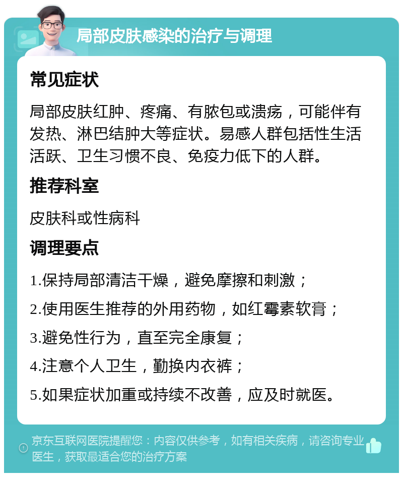 局部皮肤感染的治疗与调理 常见症状 局部皮肤红肿、疼痛、有脓包或溃疡，可能伴有发热、淋巴结肿大等症状。易感人群包括性生活活跃、卫生习惯不良、免疫力低下的人群。 推荐科室 皮肤科或性病科 调理要点 1.保持局部清洁干燥，避免摩擦和刺激； 2.使用医生推荐的外用药物，如红霉素软膏； 3.避免性行为，直至完全康复； 4.注意个人卫生，勤换内衣裤； 5.如果症状加重或持续不改善，应及时就医。