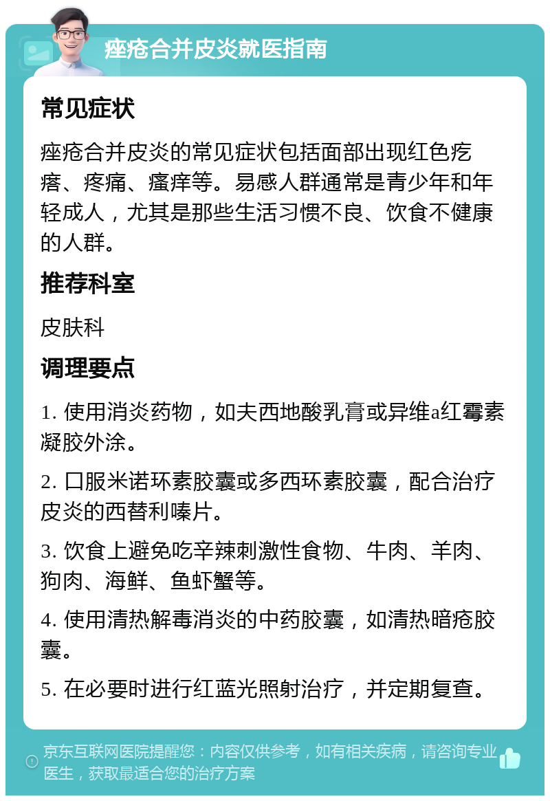 痤疮合并皮炎就医指南 常见症状 痤疮合并皮炎的常见症状包括面部出现红色疙瘩、疼痛、瘙痒等。易感人群通常是青少年和年轻成人，尤其是那些生活习惯不良、饮食不健康的人群。 推荐科室 皮肤科 调理要点 1. 使用消炎药物，如夫西地酸乳膏或异维a红霉素凝胶外涂。 2. 口服米诺环素胶囊或多西环素胶囊，配合治疗皮炎的西替利嗪片。 3. 饮食上避免吃辛辣刺激性食物、牛肉、羊肉、狗肉、海鲜、鱼虾蟹等。 4. 使用清热解毒消炎的中药胶囊，如清热暗疮胶囊。 5. 在必要时进行红蓝光照射治疗，并定期复查。