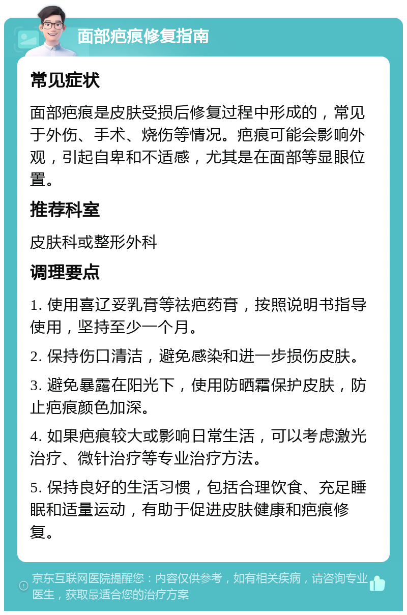 面部疤痕修复指南 常见症状 面部疤痕是皮肤受损后修复过程中形成的，常见于外伤、手术、烧伤等情况。疤痕可能会影响外观，引起自卑和不适感，尤其是在面部等显眼位置。 推荐科室 皮肤科或整形外科 调理要点 1. 使用喜辽妥乳膏等祛疤药膏，按照说明书指导使用，坚持至少一个月。 2. 保持伤口清洁，避免感染和进一步损伤皮肤。 3. 避免暴露在阳光下，使用防晒霜保护皮肤，防止疤痕颜色加深。 4. 如果疤痕较大或影响日常生活，可以考虑激光治疗、微针治疗等专业治疗方法。 5. 保持良好的生活习惯，包括合理饮食、充足睡眠和适量运动，有助于促进皮肤健康和疤痕修复。