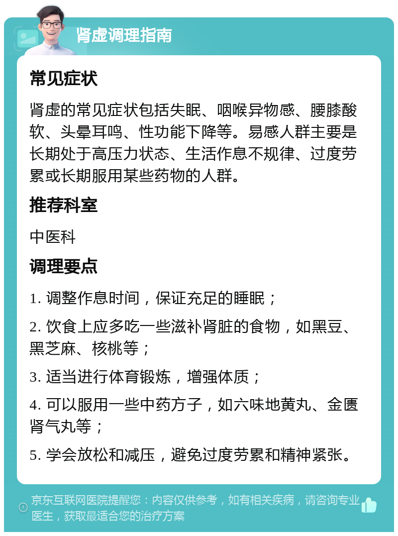 肾虚调理指南 常见症状 肾虚的常见症状包括失眠、咽喉异物感、腰膝酸软、头晕耳鸣、性功能下降等。易感人群主要是长期处于高压力状态、生活作息不规律、过度劳累或长期服用某些药物的人群。 推荐科室 中医科 调理要点 1. 调整作息时间，保证充足的睡眠； 2. 饮食上应多吃一些滋补肾脏的食物，如黑豆、黑芝麻、核桃等； 3. 适当进行体育锻炼，增强体质； 4. 可以服用一些中药方子，如六味地黄丸、金匮肾气丸等； 5. 学会放松和减压，避免过度劳累和精神紧张。