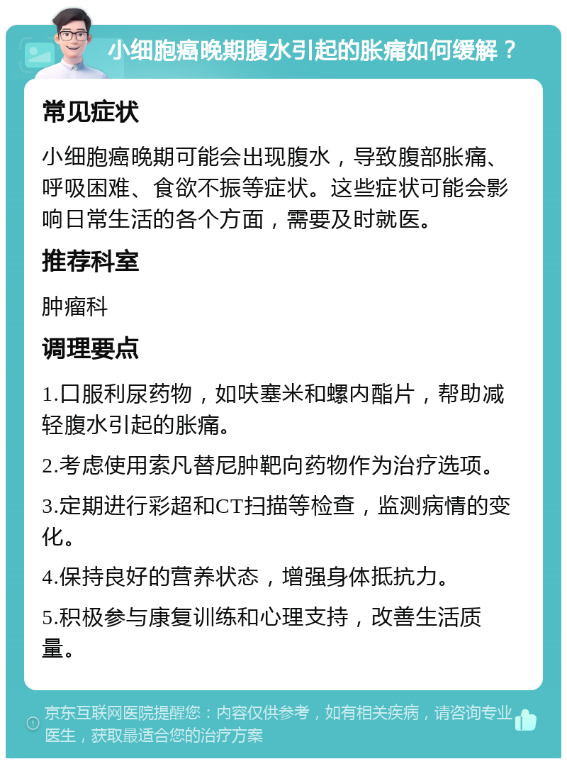 小细胞癌晚期腹水引起的胀痛如何缓解？ 常见症状 小细胞癌晚期可能会出现腹水，导致腹部胀痛、呼吸困难、食欲不振等症状。这些症状可能会影响日常生活的各个方面，需要及时就医。 推荐科室 肿瘤科 调理要点 1.口服利尿药物，如呋塞米和螺内酯片，帮助减轻腹水引起的胀痛。 2.考虑使用索凡替尼肿靶向药物作为治疗选项。 3.定期进行彩超和CT扫描等检查，监测病情的变化。 4.保持良好的营养状态，增强身体抵抗力。 5.积极参与康复训练和心理支持，改善生活质量。