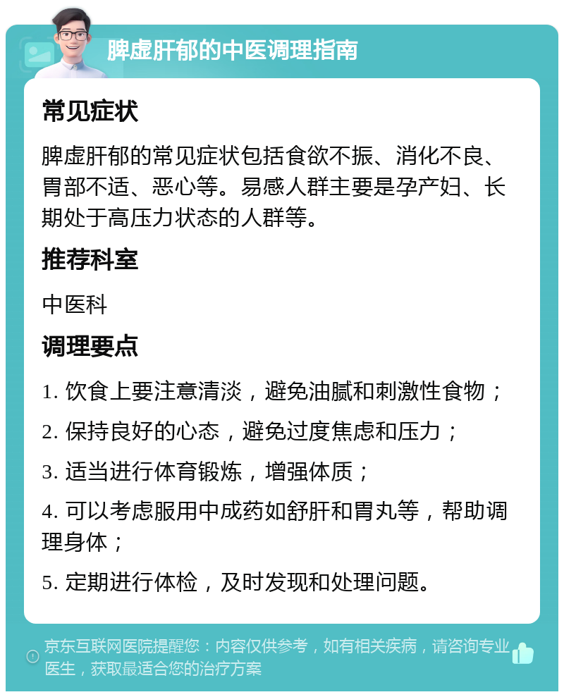 脾虚肝郁的中医调理指南 常见症状 脾虚肝郁的常见症状包括食欲不振、消化不良、胃部不适、恶心等。易感人群主要是孕产妇、长期处于高压力状态的人群等。 推荐科室 中医科 调理要点 1. 饮食上要注意清淡，避免油腻和刺激性食物； 2. 保持良好的心态，避免过度焦虑和压力； 3. 适当进行体育锻炼，增强体质； 4. 可以考虑服用中成药如舒肝和胃丸等，帮助调理身体； 5. 定期进行体检，及时发现和处理问题。