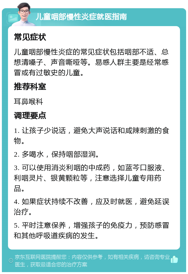 儿童咽部慢性炎症就医指南 常见症状 儿童咽部慢性炎症的常见症状包括咽部不适、总想清嗓子、声音嘶哑等。易感人群主要是经常感冒或有过敏史的儿童。 推荐科室 耳鼻喉科 调理要点 1. 让孩子少说话，避免大声说话和咸辣刺激的食物。 2. 多喝水，保持咽部湿润。 3. 可以使用消炎利咽的中成药，如蓝芩口服液、利咽灵片、银黄颗粒等，注意选择儿童专用药品。 4. 如果症状持续不改善，应及时就医，避免延误治疗。 5. 平时注意保养，增强孩子的免疫力，预防感冒和其他呼吸道疾病的发生。