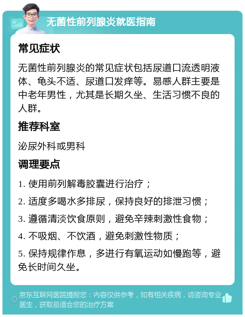 无菌性前列腺炎就医指南 常见症状 无菌性前列腺炎的常见症状包括尿道口流透明液体、龟头不适、尿道口发痒等。易感人群主要是中老年男性，尤其是长期久坐、生活习惯不良的人群。 推荐科室 泌尿外科或男科 调理要点 1. 使用前列解毒胶囊进行治疗； 2. 适度多喝水多排尿，保持良好的排泄习惯； 3. 遵循清淡饮食原则，避免辛辣刺激性食物； 4. 不吸烟、不饮酒，避免刺激性物质； 5. 保持规律作息，多进行有氧运动如慢跑等，避免长时间久坐。