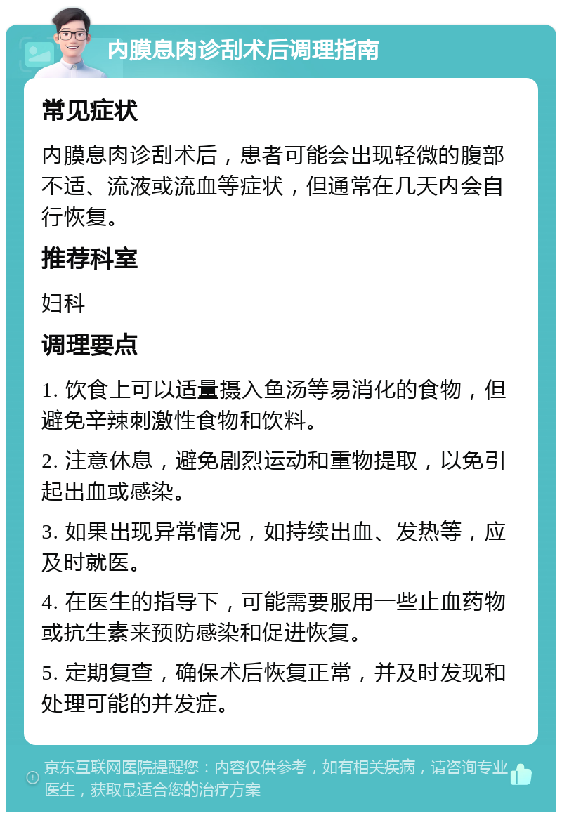 内膜息肉诊刮术后调理指南 常见症状 内膜息肉诊刮术后，患者可能会出现轻微的腹部不适、流液或流血等症状，但通常在几天内会自行恢复。 推荐科室 妇科 调理要点 1. 饮食上可以适量摄入鱼汤等易消化的食物，但避免辛辣刺激性食物和饮料。 2. 注意休息，避免剧烈运动和重物提取，以免引起出血或感染。 3. 如果出现异常情况，如持续出血、发热等，应及时就医。 4. 在医生的指导下，可能需要服用一些止血药物或抗生素来预防感染和促进恢复。 5. 定期复查，确保术后恢复正常，并及时发现和处理可能的并发症。