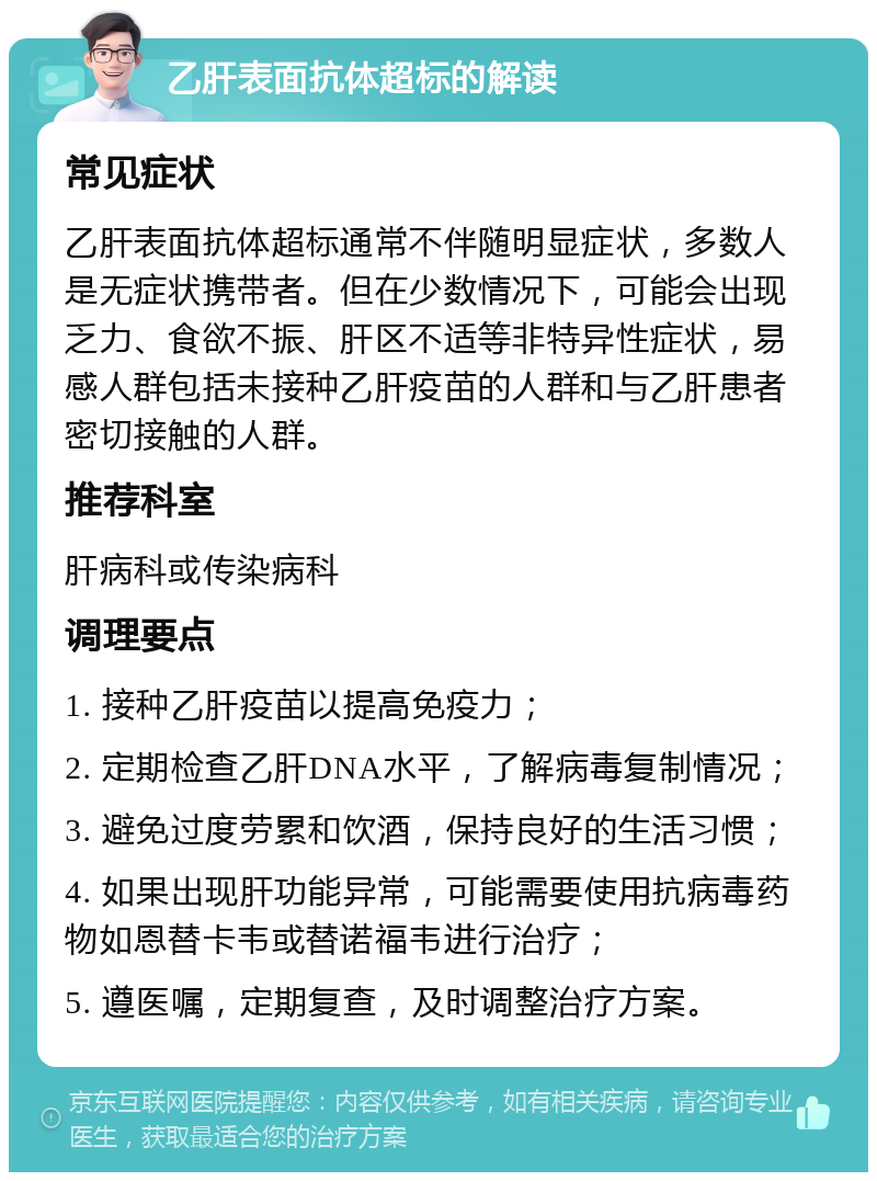 乙肝表面抗体超标的解读 常见症状 乙肝表面抗体超标通常不伴随明显症状，多数人是无症状携带者。但在少数情况下，可能会出现乏力、食欲不振、肝区不适等非特异性症状，易感人群包括未接种乙肝疫苗的人群和与乙肝患者密切接触的人群。 推荐科室 肝病科或传染病科 调理要点 1. 接种乙肝疫苗以提高免疫力； 2. 定期检查乙肝DNA水平，了解病毒复制情况； 3. 避免过度劳累和饮酒，保持良好的生活习惯； 4. 如果出现肝功能异常，可能需要使用抗病毒药物如恩替卡韦或替诺福韦进行治疗； 5. 遵医嘱，定期复查，及时调整治疗方案。