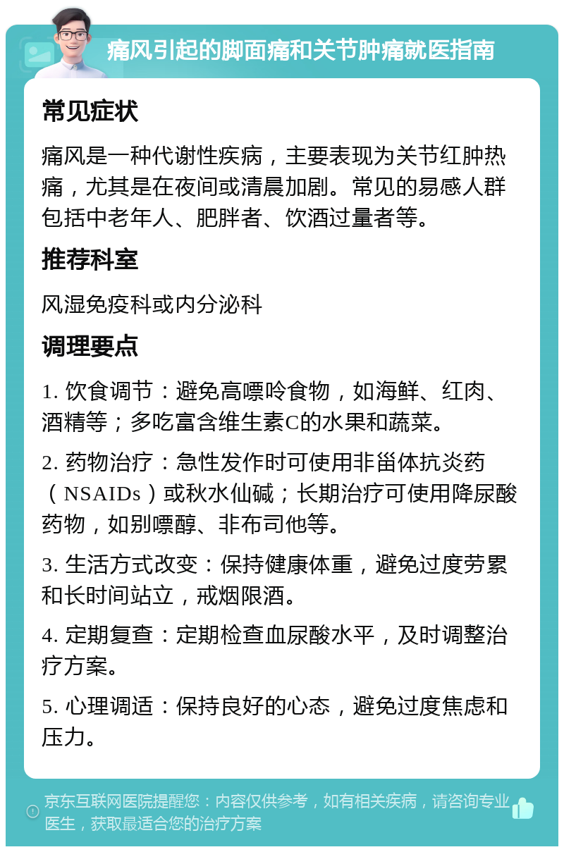 痛风引起的脚面痛和关节肿痛就医指南 常见症状 痛风是一种代谢性疾病，主要表现为关节红肿热痛，尤其是在夜间或清晨加剧。常见的易感人群包括中老年人、肥胖者、饮酒过量者等。 推荐科室 风湿免疫科或内分泌科 调理要点 1. 饮食调节：避免高嘌呤食物，如海鲜、红肉、酒精等；多吃富含维生素C的水果和蔬菜。 2. 药物治疗：急性发作时可使用非甾体抗炎药（NSAIDs）或秋水仙碱；长期治疗可使用降尿酸药物，如别嘌醇、非布司他等。 3. 生活方式改变：保持健康体重，避免过度劳累和长时间站立，戒烟限酒。 4. 定期复查：定期检查血尿酸水平，及时调整治疗方案。 5. 心理调适：保持良好的心态，避免过度焦虑和压力。