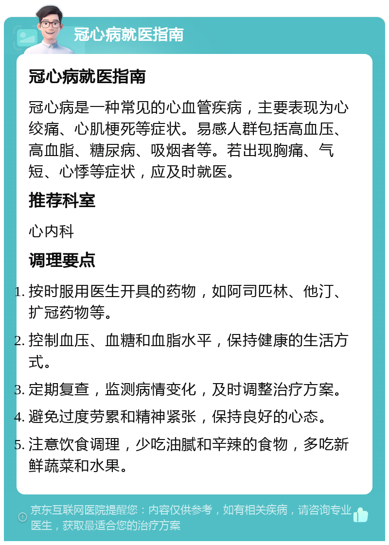 冠心病就医指南 冠心病就医指南 冠心病是一种常见的心血管疾病，主要表现为心绞痛、心肌梗死等症状。易感人群包括高血压、高血脂、糖尿病、吸烟者等。若出现胸痛、气短、心悸等症状，应及时就医。 推荐科室 心内科 调理要点 按时服用医生开具的药物，如阿司匹林、他汀、扩冠药物等。 控制血压、血糖和血脂水平，保持健康的生活方式。 定期复查，监测病情变化，及时调整治疗方案。 避免过度劳累和精神紧张，保持良好的心态。 注意饮食调理，少吃油腻和辛辣的食物，多吃新鲜蔬菜和水果。