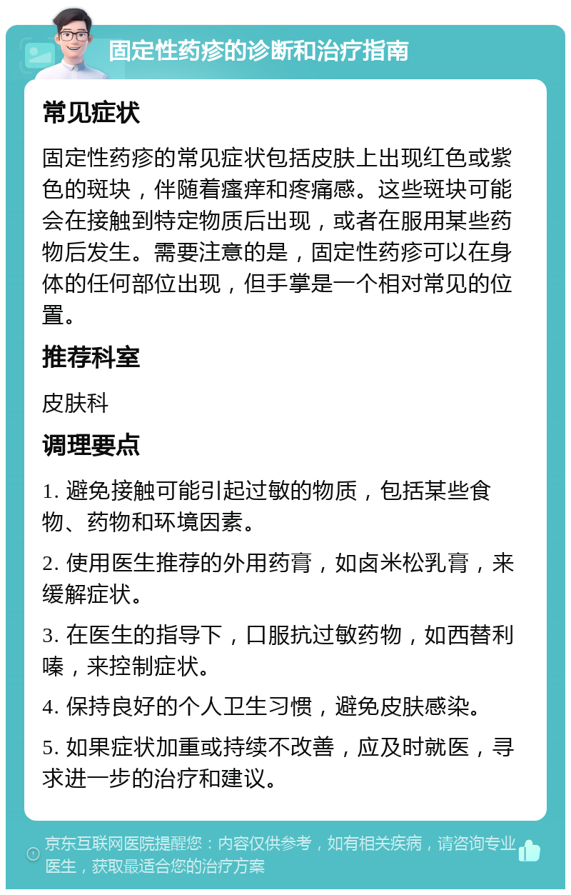 固定性药疹的诊断和治疗指南 常见症状 固定性药疹的常见症状包括皮肤上出现红色或紫色的斑块，伴随着瘙痒和疼痛感。这些斑块可能会在接触到特定物质后出现，或者在服用某些药物后发生。需要注意的是，固定性药疹可以在身体的任何部位出现，但手掌是一个相对常见的位置。 推荐科室 皮肤科 调理要点 1. 避免接触可能引起过敏的物质，包括某些食物、药物和环境因素。 2. 使用医生推荐的外用药膏，如卤米松乳膏，来缓解症状。 3. 在医生的指导下，口服抗过敏药物，如西替利嗪，来控制症状。 4. 保持良好的个人卫生习惯，避免皮肤感染。 5. 如果症状加重或持续不改善，应及时就医，寻求进一步的治疗和建议。