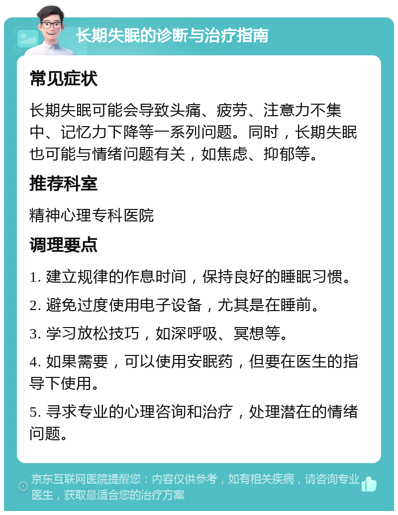 长期失眠的诊断与治疗指南 常见症状 长期失眠可能会导致头痛、疲劳、注意力不集中、记忆力下降等一系列问题。同时，长期失眠也可能与情绪问题有关，如焦虑、抑郁等。 推荐科室 精神心理专科医院 调理要点 1. 建立规律的作息时间，保持良好的睡眠习惯。 2. 避免过度使用电子设备，尤其是在睡前。 3. 学习放松技巧，如深呼吸、冥想等。 4. 如果需要，可以使用安眠药，但要在医生的指导下使用。 5. 寻求专业的心理咨询和治疗，处理潜在的情绪问题。