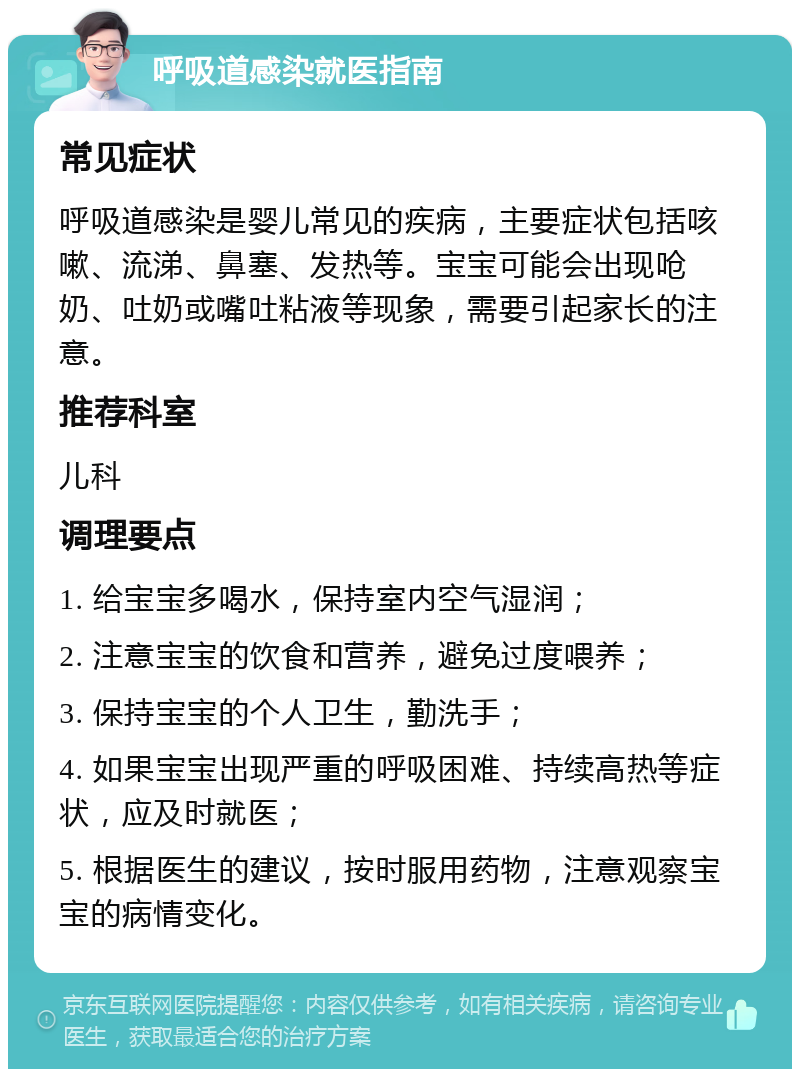 呼吸道感染就医指南 常见症状 呼吸道感染是婴儿常见的疾病，主要症状包括咳嗽、流涕、鼻塞、发热等。宝宝可能会出现呛奶、吐奶或嘴吐粘液等现象，需要引起家长的注意。 推荐科室 儿科 调理要点 1. 给宝宝多喝水，保持室内空气湿润； 2. 注意宝宝的饮食和营养，避免过度喂养； 3. 保持宝宝的个人卫生，勤洗手； 4. 如果宝宝出现严重的呼吸困难、持续高热等症状，应及时就医； 5. 根据医生的建议，按时服用药物，注意观察宝宝的病情变化。