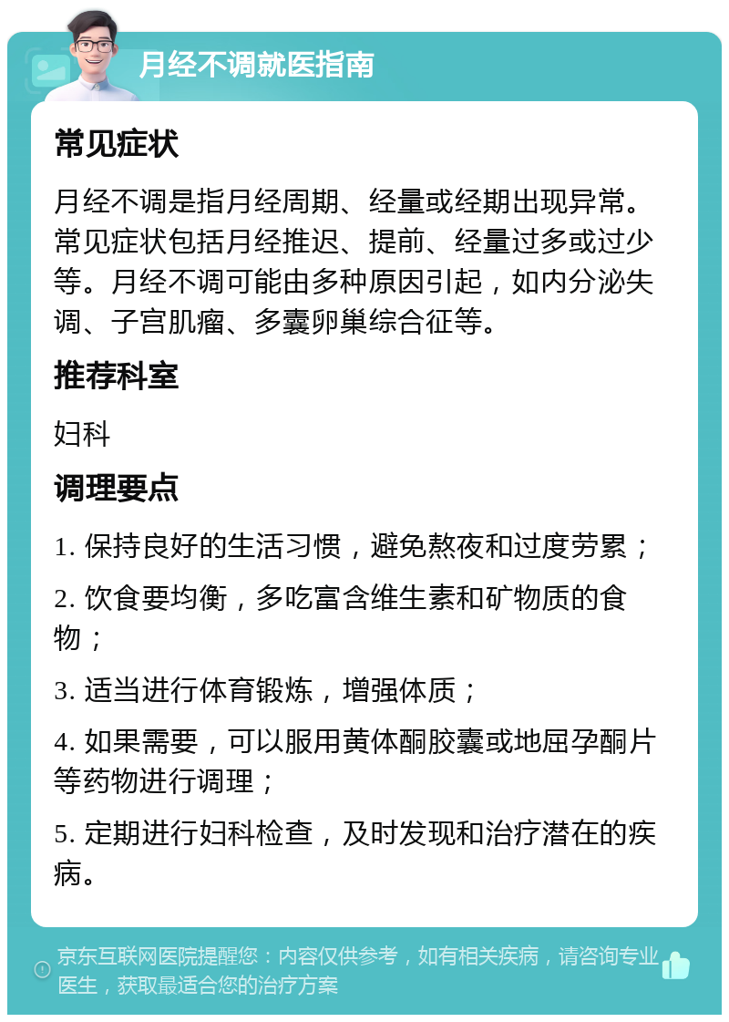 月经不调就医指南 常见症状 月经不调是指月经周期、经量或经期出现异常。常见症状包括月经推迟、提前、经量过多或过少等。月经不调可能由多种原因引起，如内分泌失调、子宫肌瘤、多囊卵巢综合征等。 推荐科室 妇科 调理要点 1. 保持良好的生活习惯，避免熬夜和过度劳累； 2. 饮食要均衡，多吃富含维生素和矿物质的食物； 3. 适当进行体育锻炼，增强体质； 4. 如果需要，可以服用黄体酮胶囊或地屈孕酮片等药物进行调理； 5. 定期进行妇科检查，及时发现和治疗潜在的疾病。