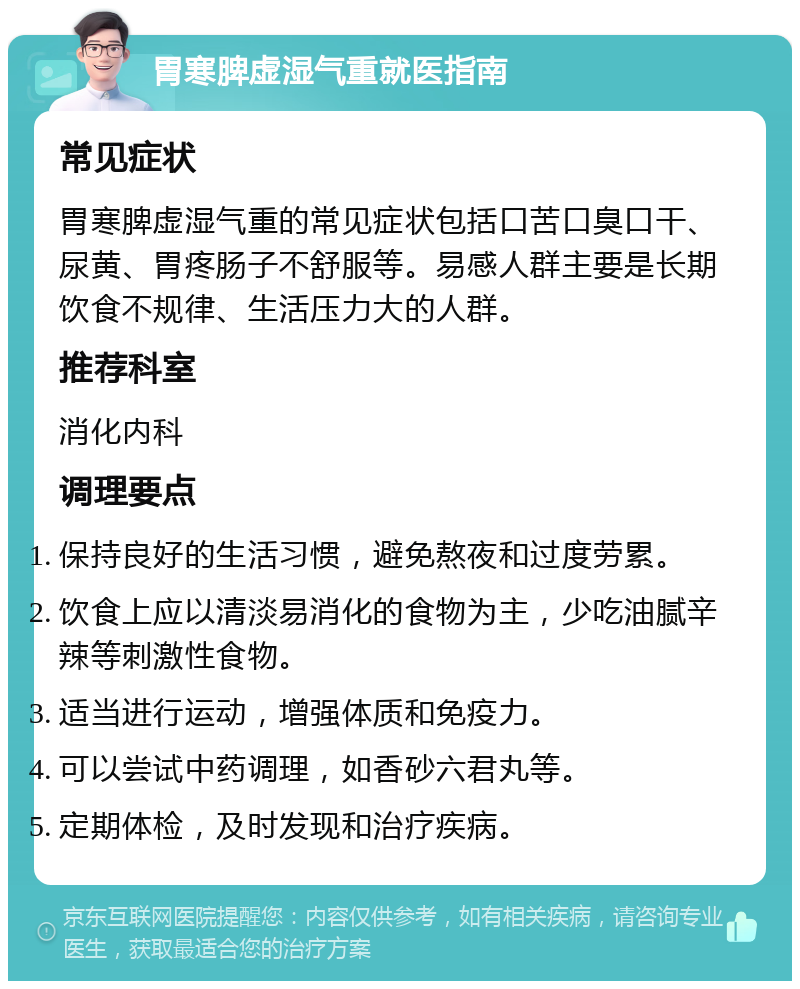 胃寒脾虚湿气重就医指南 常见症状 胃寒脾虚湿气重的常见症状包括口苦口臭口干、尿黄、胃疼肠子不舒服等。易感人群主要是长期饮食不规律、生活压力大的人群。 推荐科室 消化内科 调理要点 保持良好的生活习惯，避免熬夜和过度劳累。 饮食上应以清淡易消化的食物为主，少吃油腻辛辣等刺激性食物。 适当进行运动，增强体质和免疫力。 可以尝试中药调理，如香砂六君丸等。 定期体检，及时发现和治疗疾病。