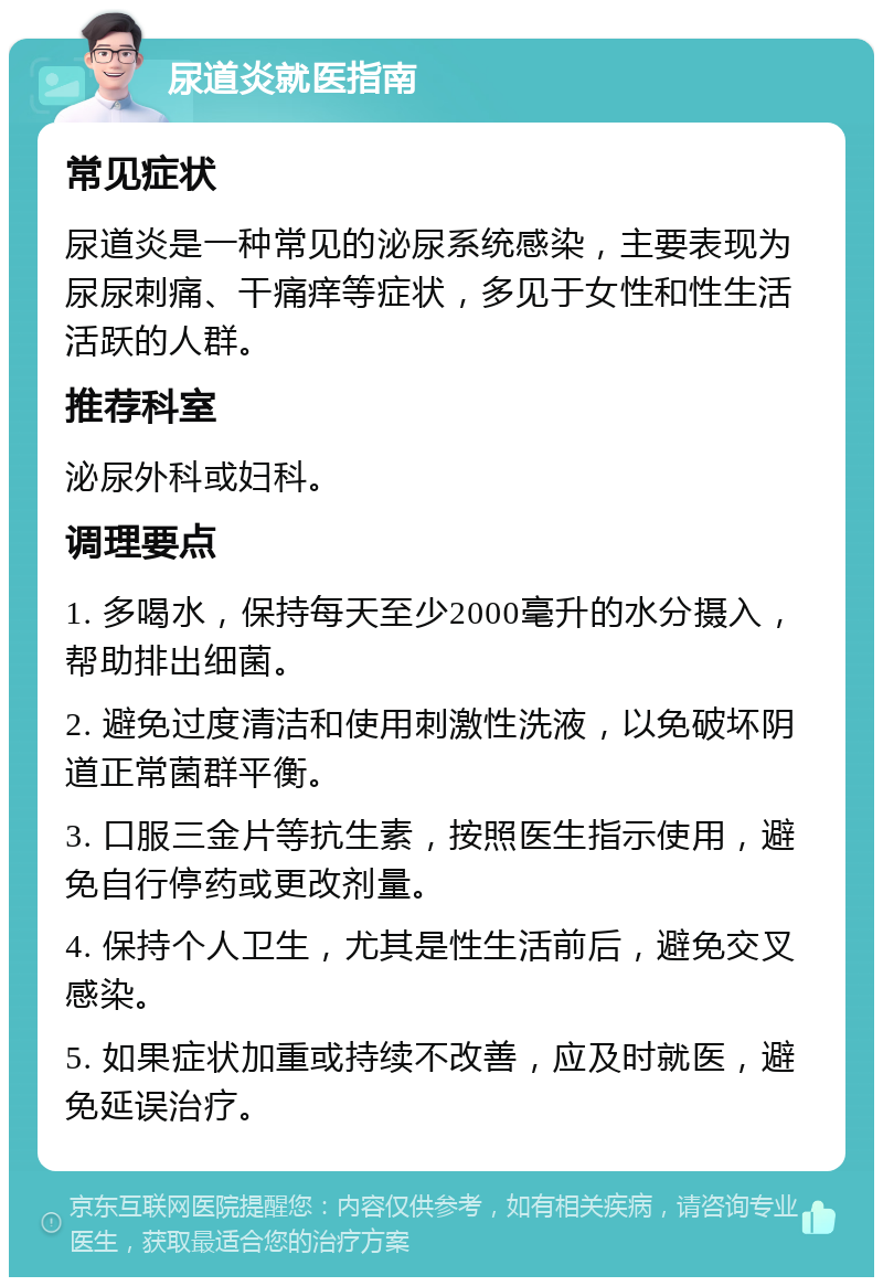 尿道炎就医指南 常见症状 尿道炎是一种常见的泌尿系统感染，主要表现为尿尿刺痛、干痛痒等症状，多见于女性和性生活活跃的人群。 推荐科室 泌尿外科或妇科。 调理要点 1. 多喝水，保持每天至少2000毫升的水分摄入，帮助排出细菌。 2. 避免过度清洁和使用刺激性洗液，以免破坏阴道正常菌群平衡。 3. 口服三金片等抗生素，按照医生指示使用，避免自行停药或更改剂量。 4. 保持个人卫生，尤其是性生活前后，避免交叉感染。 5. 如果症状加重或持续不改善，应及时就医，避免延误治疗。