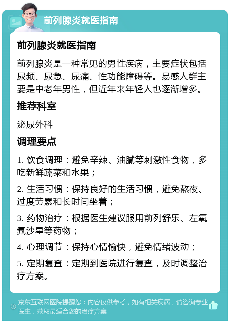 前列腺炎就医指南 前列腺炎就医指南 前列腺炎是一种常见的男性疾病，主要症状包括尿频、尿急、尿痛、性功能障碍等。易感人群主要是中老年男性，但近年来年轻人也逐渐增多。 推荐科室 泌尿外科 调理要点 1. 饮食调理：避免辛辣、油腻等刺激性食物，多吃新鲜蔬菜和水果； 2. 生活习惯：保持良好的生活习惯，避免熬夜、过度劳累和长时间坐着； 3. 药物治疗：根据医生建议服用前列舒乐、左氧氟沙星等药物； 4. 心理调节：保持心情愉快，避免情绪波动； 5. 定期复查：定期到医院进行复查，及时调整治疗方案。