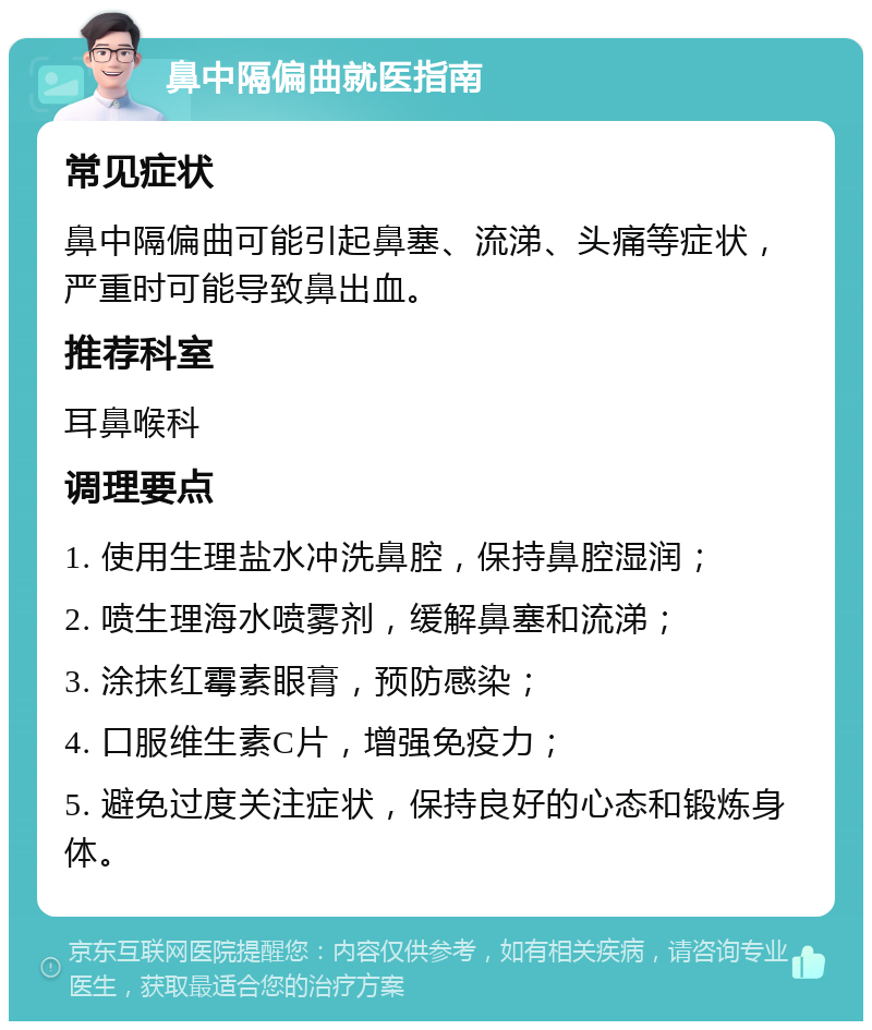 鼻中隔偏曲就医指南 常见症状 鼻中隔偏曲可能引起鼻塞、流涕、头痛等症状，严重时可能导致鼻出血。 推荐科室 耳鼻喉科 调理要点 1. 使用生理盐水冲洗鼻腔，保持鼻腔湿润； 2. 喷生理海水喷雾剂，缓解鼻塞和流涕； 3. 涂抹红霉素眼膏，预防感染； 4. 口服维生素C片，增强免疫力； 5. 避免过度关注症状，保持良好的心态和锻炼身体。