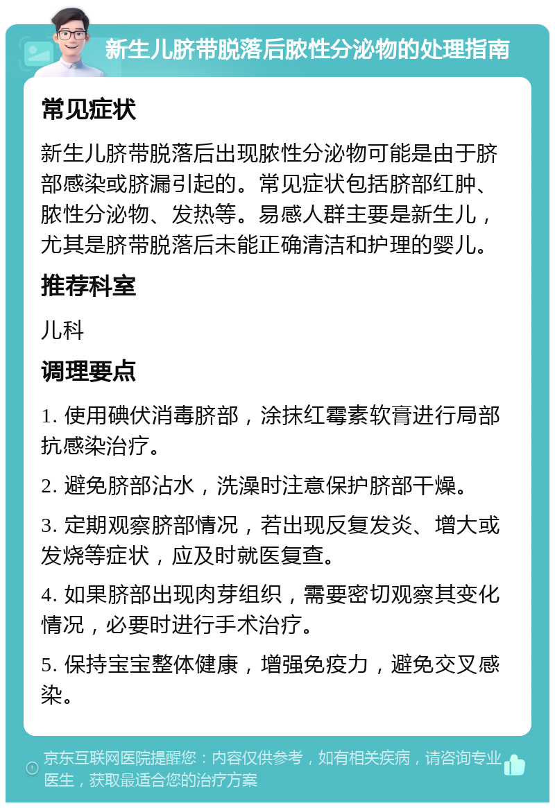 新生儿脐带脱落后脓性分泌物的处理指南 常见症状 新生儿脐带脱落后出现脓性分泌物可能是由于脐部感染或脐漏引起的。常见症状包括脐部红肿、脓性分泌物、发热等。易感人群主要是新生儿，尤其是脐带脱落后未能正确清洁和护理的婴儿。 推荐科室 儿科 调理要点 1. 使用碘伏消毒脐部，涂抹红霉素软膏进行局部抗感染治疗。 2. 避免脐部沾水，洗澡时注意保护脐部干燥。 3. 定期观察脐部情况，若出现反复发炎、增大或发烧等症状，应及时就医复查。 4. 如果脐部出现肉芽组织，需要密切观察其变化情况，必要时进行手术治疗。 5. 保持宝宝整体健康，增强免疫力，避免交叉感染。