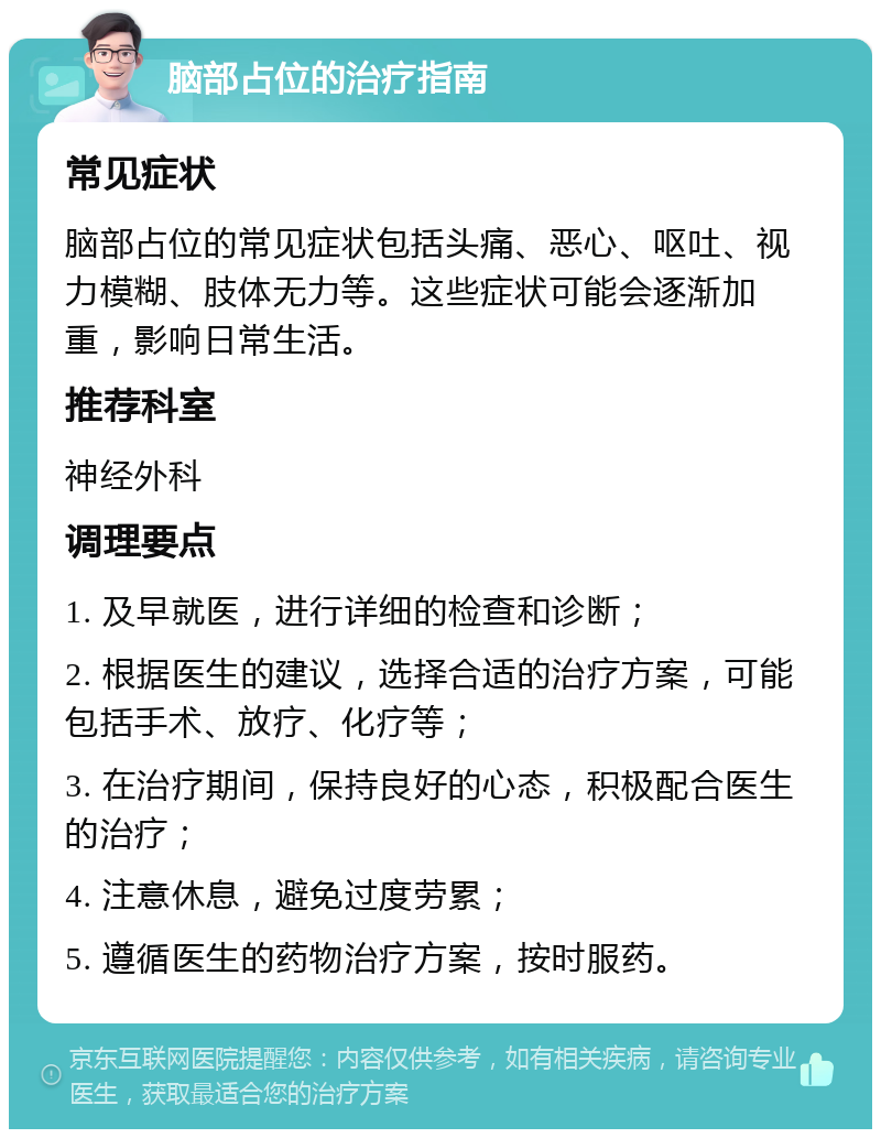 脑部占位的治疗指南 常见症状 脑部占位的常见症状包括头痛、恶心、呕吐、视力模糊、肢体无力等。这些症状可能会逐渐加重，影响日常生活。 推荐科室 神经外科 调理要点 1. 及早就医，进行详细的检查和诊断； 2. 根据医生的建议，选择合适的治疗方案，可能包括手术、放疗、化疗等； 3. 在治疗期间，保持良好的心态，积极配合医生的治疗； 4. 注意休息，避免过度劳累； 5. 遵循医生的药物治疗方案，按时服药。