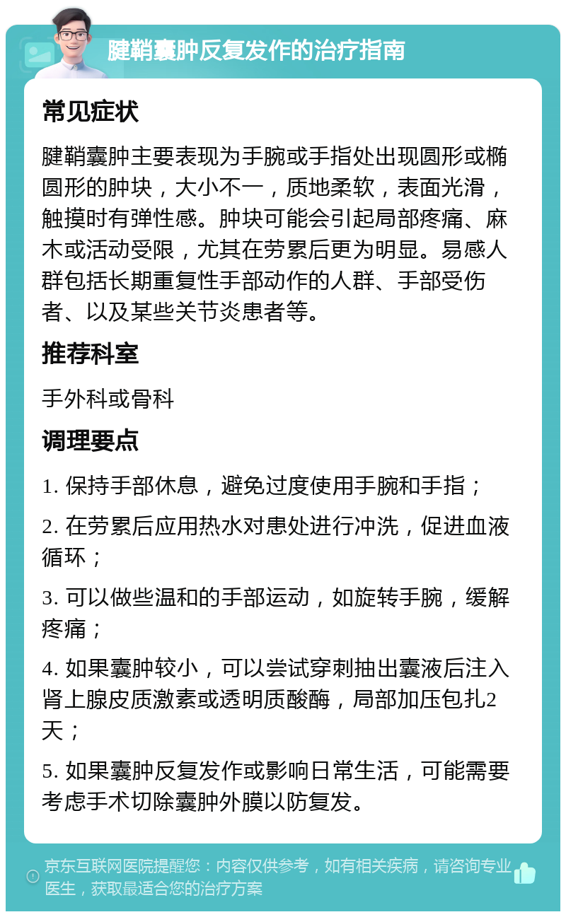 腱鞘囊肿反复发作的治疗指南 常见症状 腱鞘囊肿主要表现为手腕或手指处出现圆形或椭圆形的肿块，大小不一，质地柔软，表面光滑，触摸时有弹性感。肿块可能会引起局部疼痛、麻木或活动受限，尤其在劳累后更为明显。易感人群包括长期重复性手部动作的人群、手部受伤者、以及某些关节炎患者等。 推荐科室 手外科或骨科 调理要点 1. 保持手部休息，避免过度使用手腕和手指； 2. 在劳累后应用热水对患处进行冲洗，促进血液循环； 3. 可以做些温和的手部运动，如旋转手腕，缓解疼痛； 4. 如果囊肿较小，可以尝试穿刺抽出囊液后注入肾上腺皮质激素或透明质酸酶，局部加压包扎2天； 5. 如果囊肿反复发作或影响日常生活，可能需要考虑手术切除囊肿外膜以防复发。