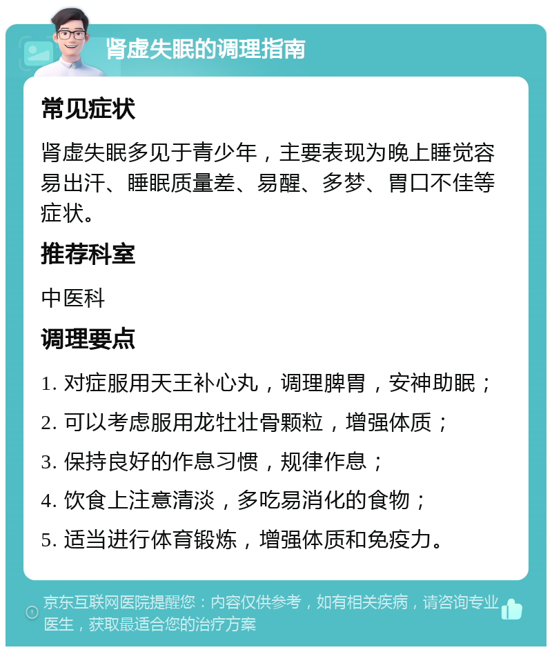 肾虚失眠的调理指南 常见症状 肾虚失眠多见于青少年，主要表现为晚上睡觉容易出汗、睡眠质量差、易醒、多梦、胃口不佳等症状。 推荐科室 中医科 调理要点 1. 对症服用天王补心丸，调理脾胃，安神助眠； 2. 可以考虑服用龙牡壮骨颗粒，增强体质； 3. 保持良好的作息习惯，规律作息； 4. 饮食上注意清淡，多吃易消化的食物； 5. 适当进行体育锻炼，增强体质和免疫力。