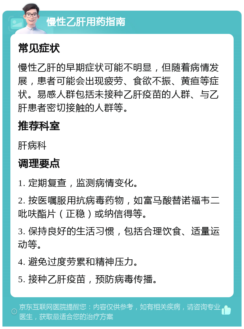 慢性乙肝用药指南 常见症状 慢性乙肝的早期症状可能不明显，但随着病情发展，患者可能会出现疲劳、食欲不振、黄疸等症状。易感人群包括未接种乙肝疫苗的人群、与乙肝患者密切接触的人群等。 推荐科室 肝病科 调理要点 1. 定期复查，监测病情变化。 2. 按医嘱服用抗病毒药物，如富马酸替诺福韦二吡呋酯片（正稳）或纳信得等。 3. 保持良好的生活习惯，包括合理饮食、适量运动等。 4. 避免过度劳累和精神压力。 5. 接种乙肝疫苗，预防病毒传播。