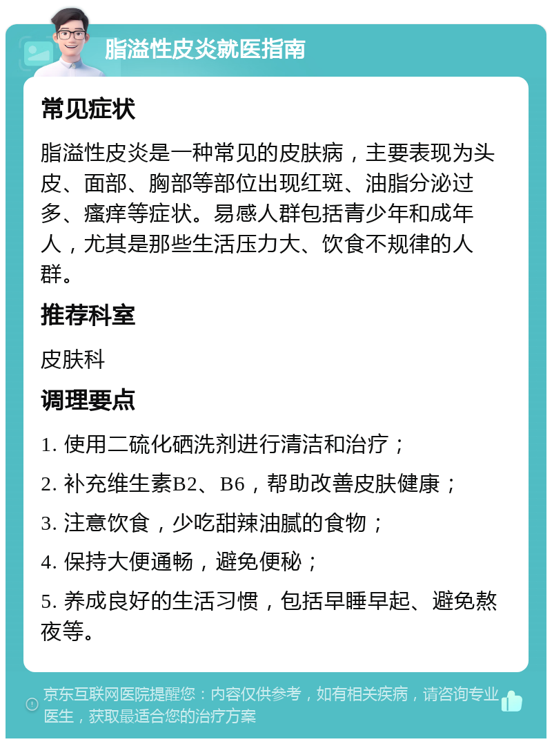 脂溢性皮炎就医指南 常见症状 脂溢性皮炎是一种常见的皮肤病，主要表现为头皮、面部、胸部等部位出现红斑、油脂分泌过多、瘙痒等症状。易感人群包括青少年和成年人，尤其是那些生活压力大、饮食不规律的人群。 推荐科室 皮肤科 调理要点 1. 使用二硫化硒洗剂进行清洁和治疗； 2. 补充维生素B2、B6，帮助改善皮肤健康； 3. 注意饮食，少吃甜辣油腻的食物； 4. 保持大便通畅，避免便秘； 5. 养成良好的生活习惯，包括早睡早起、避免熬夜等。