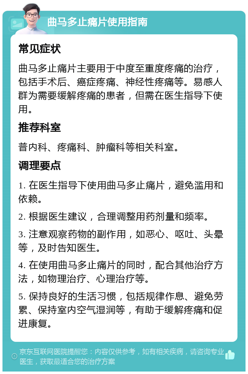 曲马多止痛片使用指南 常见症状 曲马多止痛片主要用于中度至重度疼痛的治疗，包括手术后、癌症疼痛、神经性疼痛等。易感人群为需要缓解疼痛的患者，但需在医生指导下使用。 推荐科室 普内科、疼痛科、肿瘤科等相关科室。 调理要点 1. 在医生指导下使用曲马多止痛片，避免滥用和依赖。 2. 根据医生建议，合理调整用药剂量和频率。 3. 注意观察药物的副作用，如恶心、呕吐、头晕等，及时告知医生。 4. 在使用曲马多止痛片的同时，配合其他治疗方法，如物理治疗、心理治疗等。 5. 保持良好的生活习惯，包括规律作息、避免劳累、保持室内空气湿润等，有助于缓解疼痛和促进康复。