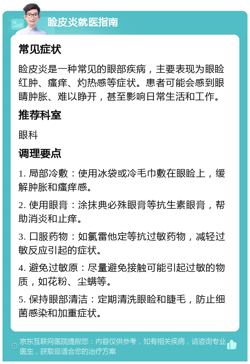 睑皮炎就医指南 常见症状 睑皮炎是一种常见的眼部疾病，主要表现为眼睑红肿、瘙痒、灼热感等症状。患者可能会感到眼睛肿胀、难以睁开，甚至影响日常生活和工作。 推荐科室 眼科 调理要点 1. 局部冷敷：使用冰袋或冷毛巾敷在眼睑上，缓解肿胀和瘙痒感。 2. 使用眼膏：涂抹典必殊眼膏等抗生素眼膏，帮助消炎和止痒。 3. 口服药物：如氯雷他定等抗过敏药物，减轻过敏反应引起的症状。 4. 避免过敏原：尽量避免接触可能引起过敏的物质，如花粉、尘螨等。 5. 保持眼部清洁：定期清洗眼睑和睫毛，防止细菌感染和加重症状。