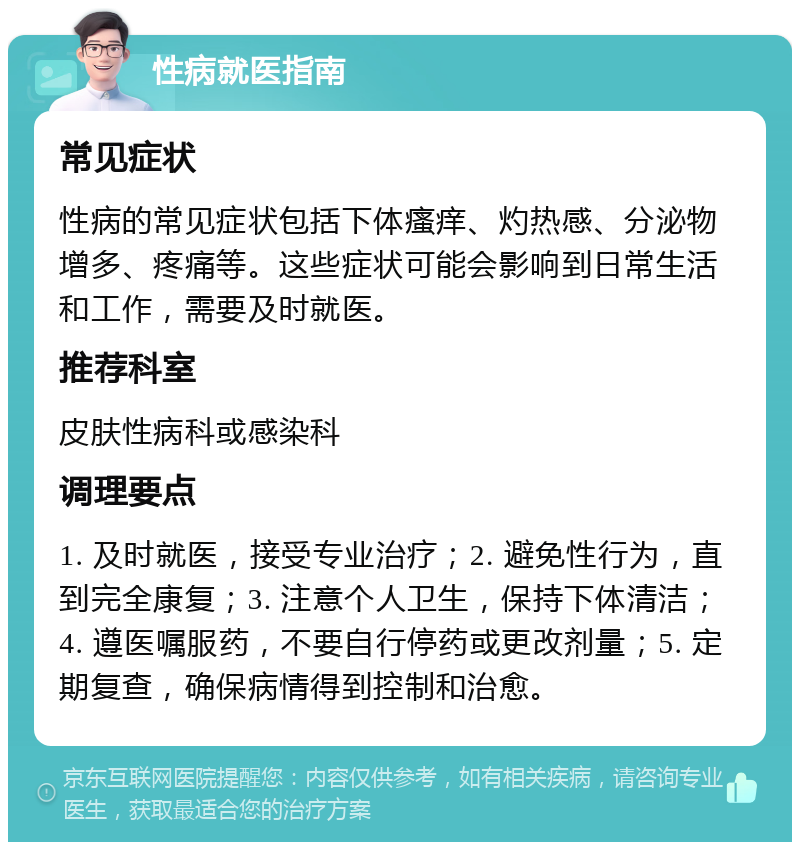 性病就医指南 常见症状 性病的常见症状包括下体瘙痒、灼热感、分泌物增多、疼痛等。这些症状可能会影响到日常生活和工作，需要及时就医。 推荐科室 皮肤性病科或感染科 调理要点 1. 及时就医，接受专业治疗；2. 避免性行为，直到完全康复；3. 注意个人卫生，保持下体清洁；4. 遵医嘱服药，不要自行停药或更改剂量；5. 定期复查，确保病情得到控制和治愈。