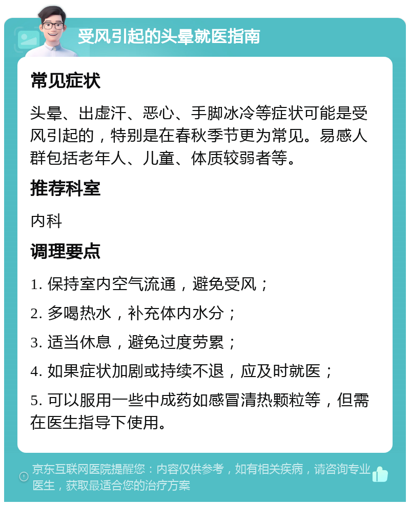 受风引起的头晕就医指南 常见症状 头晕、出虚汗、恶心、手脚冰冷等症状可能是受风引起的，特别是在春秋季节更为常见。易感人群包括老年人、儿童、体质较弱者等。 推荐科室 内科 调理要点 1. 保持室内空气流通，避免受风； 2. 多喝热水，补充体内水分； 3. 适当休息，避免过度劳累； 4. 如果症状加剧或持续不退，应及时就医； 5. 可以服用一些中成药如感冒清热颗粒等，但需在医生指导下使用。