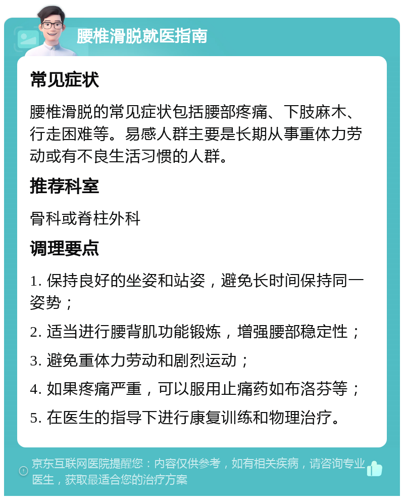 腰椎滑脱就医指南 常见症状 腰椎滑脱的常见症状包括腰部疼痛、下肢麻木、行走困难等。易感人群主要是长期从事重体力劳动或有不良生活习惯的人群。 推荐科室 骨科或脊柱外科 调理要点 1. 保持良好的坐姿和站姿，避免长时间保持同一姿势； 2. 适当进行腰背肌功能锻炼，增强腰部稳定性； 3. 避免重体力劳动和剧烈运动； 4. 如果疼痛严重，可以服用止痛药如布洛芬等； 5. 在医生的指导下进行康复训练和物理治疗。