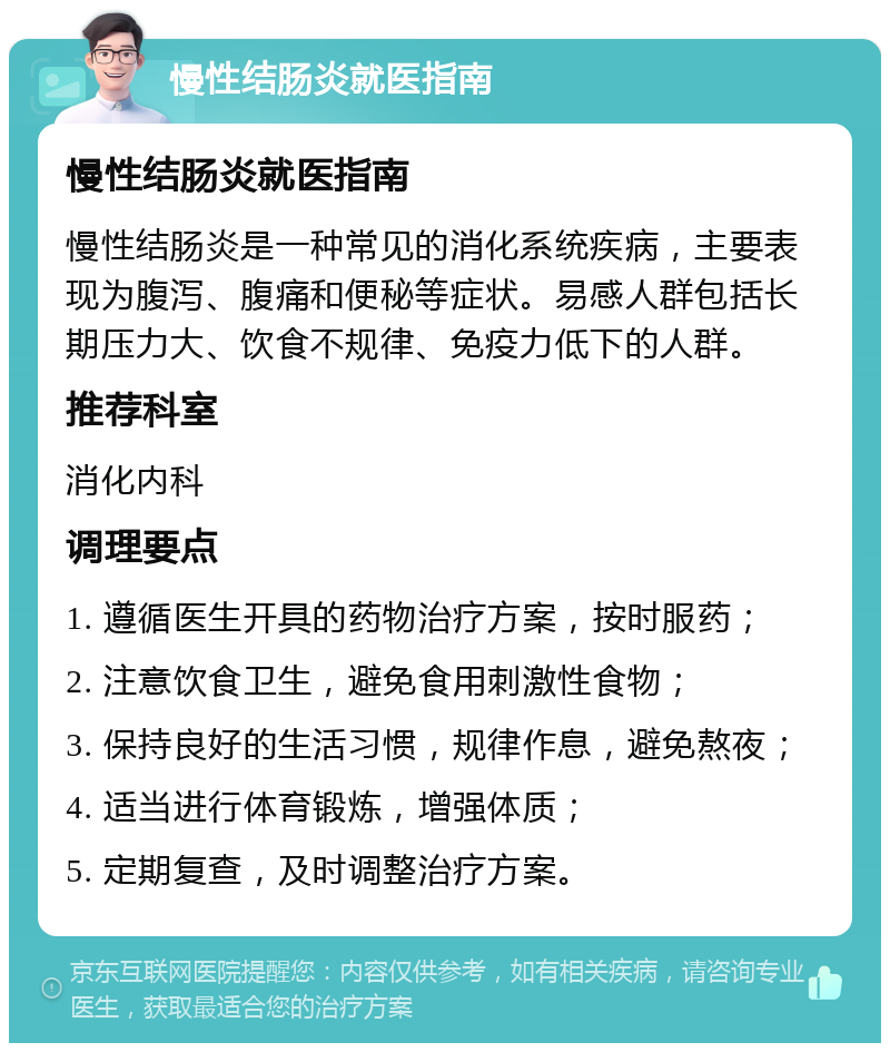 慢性结肠炎就医指南 慢性结肠炎就医指南 慢性结肠炎是一种常见的消化系统疾病，主要表现为腹泻、腹痛和便秘等症状。易感人群包括长期压力大、饮食不规律、免疫力低下的人群。 推荐科室 消化内科 调理要点 1. 遵循医生开具的药物治疗方案，按时服药； 2. 注意饮食卫生，避免食用刺激性食物； 3. 保持良好的生活习惯，规律作息，避免熬夜； 4. 适当进行体育锻炼，增强体质； 5. 定期复查，及时调整治疗方案。