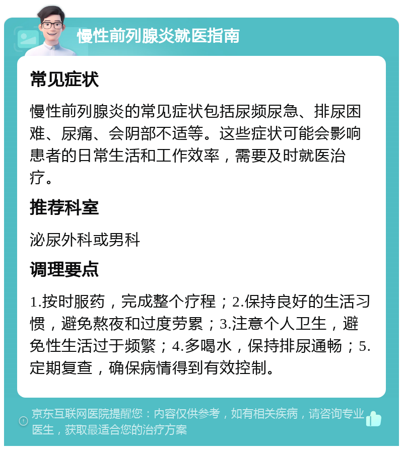 慢性前列腺炎就医指南 常见症状 慢性前列腺炎的常见症状包括尿频尿急、排尿困难、尿痛、会阴部不适等。这些症状可能会影响患者的日常生活和工作效率，需要及时就医治疗。 推荐科室 泌尿外科或男科 调理要点 1.按时服药，完成整个疗程；2.保持良好的生活习惯，避免熬夜和过度劳累；3.注意个人卫生，避免性生活过于频繁；4.多喝水，保持排尿通畅；5.定期复查，确保病情得到有效控制。