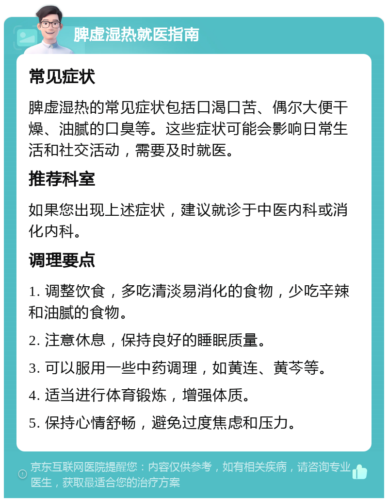 脾虚湿热就医指南 常见症状 脾虚湿热的常见症状包括口渴口苦、偶尔大便干燥、油腻的口臭等。这些症状可能会影响日常生活和社交活动，需要及时就医。 推荐科室 如果您出现上述症状，建议就诊于中医内科或消化内科。 调理要点 1. 调整饮食，多吃清淡易消化的食物，少吃辛辣和油腻的食物。 2. 注意休息，保持良好的睡眠质量。 3. 可以服用一些中药调理，如黄连、黄芩等。 4. 适当进行体育锻炼，增强体质。 5. 保持心情舒畅，避免过度焦虑和压力。