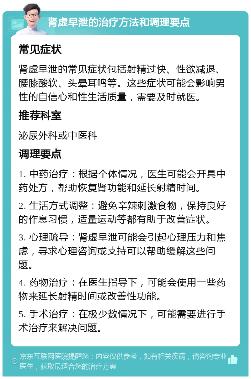 肾虚早泄的治疗方法和调理要点 常见症状 肾虚早泄的常见症状包括射精过快、性欲减退、腰膝酸软、头晕耳鸣等。这些症状可能会影响男性的自信心和性生活质量，需要及时就医。 推荐科室 泌尿外科或中医科 调理要点 1. 中药治疗：根据个体情况，医生可能会开具中药处方，帮助恢复肾功能和延长射精时间。 2. 生活方式调整：避免辛辣刺激食物，保持良好的作息习惯，适量运动等都有助于改善症状。 3. 心理疏导：肾虚早泄可能会引起心理压力和焦虑，寻求心理咨询或支持可以帮助缓解这些问题。 4. 药物治疗：在医生指导下，可能会使用一些药物来延长射精时间或改善性功能。 5. 手术治疗：在极少数情况下，可能需要进行手术治疗来解决问题。