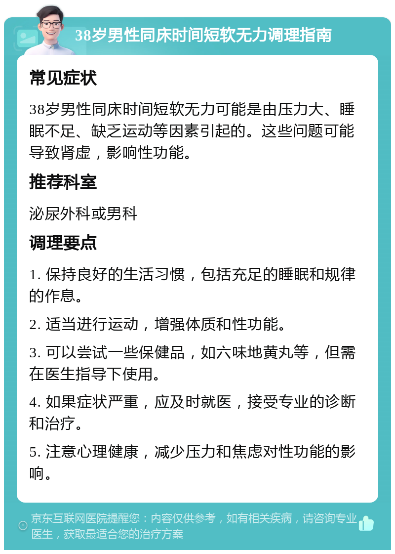 38岁男性同床时间短软无力调理指南 常见症状 38岁男性同床时间短软无力可能是由压力大、睡眠不足、缺乏运动等因素引起的。这些问题可能导致肾虚，影响性功能。 推荐科室 泌尿外科或男科 调理要点 1. 保持良好的生活习惯，包括充足的睡眠和规律的作息。 2. 适当进行运动，增强体质和性功能。 3. 可以尝试一些保健品，如六味地黄丸等，但需在医生指导下使用。 4. 如果症状严重，应及时就医，接受专业的诊断和治疗。 5. 注意心理健康，减少压力和焦虑对性功能的影响。