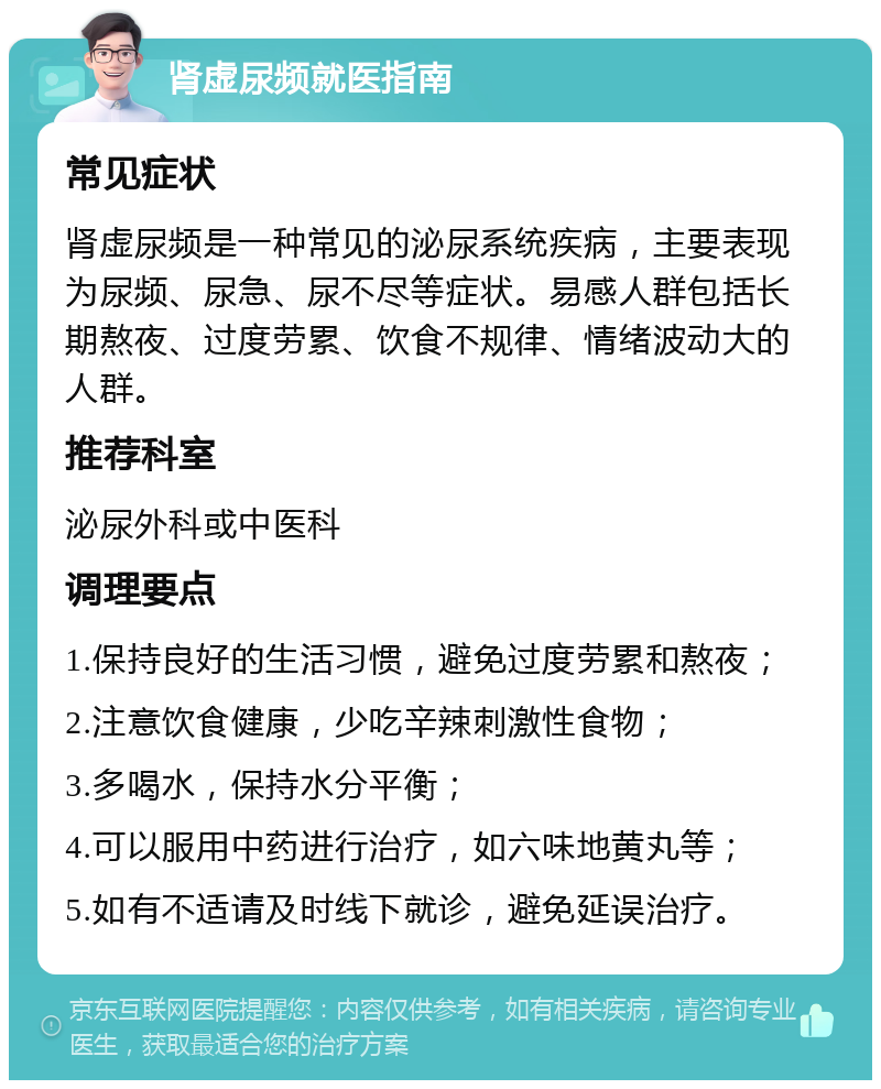 肾虚尿频就医指南 常见症状 肾虚尿频是一种常见的泌尿系统疾病，主要表现为尿频、尿急、尿不尽等症状。易感人群包括长期熬夜、过度劳累、饮食不规律、情绪波动大的人群。 推荐科室 泌尿外科或中医科 调理要点 1.保持良好的生活习惯，避免过度劳累和熬夜； 2.注意饮食健康，少吃辛辣刺激性食物； 3.多喝水，保持水分平衡； 4.可以服用中药进行治疗，如六味地黄丸等； 5.如有不适请及时线下就诊，避免延误治疗。