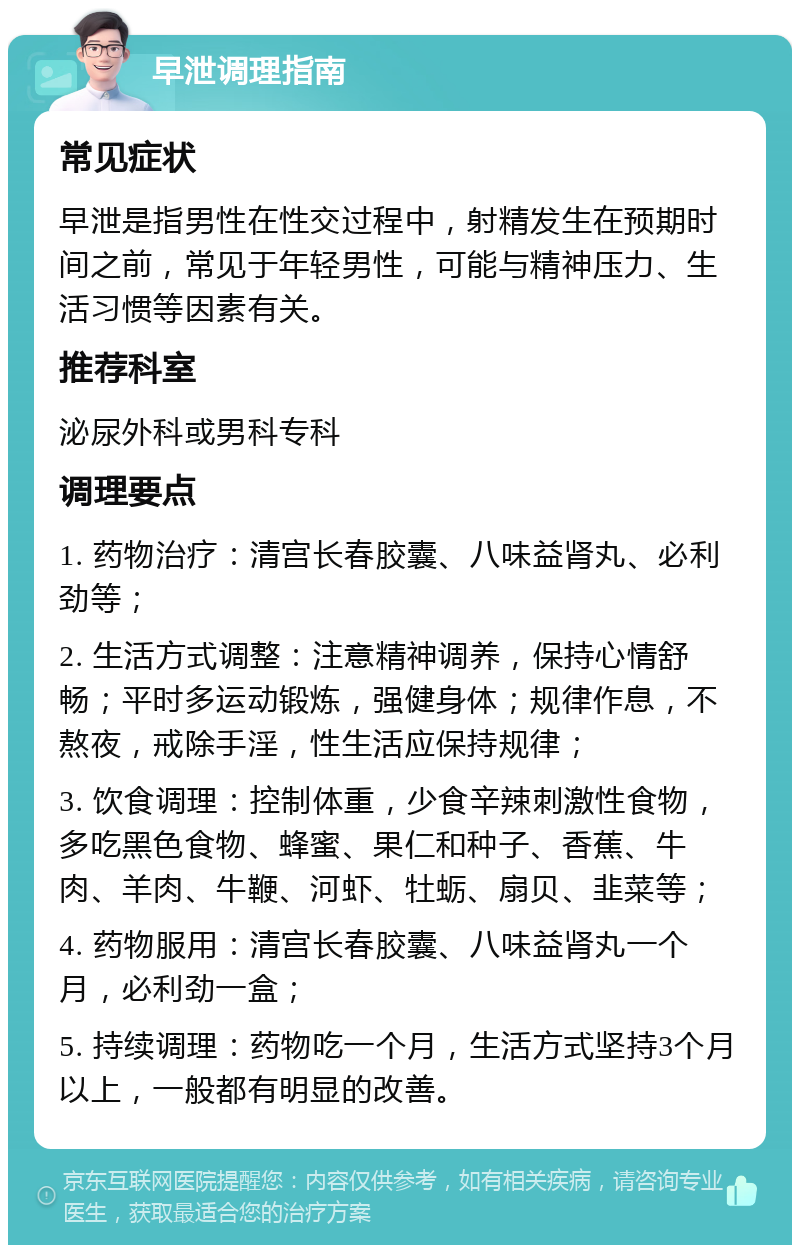 早泄调理指南 常见症状 早泄是指男性在性交过程中，射精发生在预期时间之前，常见于年轻男性，可能与精神压力、生活习惯等因素有关。 推荐科室 泌尿外科或男科专科 调理要点 1. 药物治疗：清宫长春胶囊、八味益肾丸、必利劲等； 2. 生活方式调整：注意精神调养，保持心情舒畅；平时多运动锻炼，强健身体；规律作息，不熬夜，戒除手淫，性生活应保持规律； 3. 饮食调理：控制体重，少食辛辣刺激性食物，多吃黑色食物、蜂蜜、果仁和种子、香蕉、牛肉、羊肉、牛鞭、河虾、牡蛎、扇贝、韭菜等； 4. 药物服用：清宫长春胶囊、八味益肾丸一个月，必利劲一盒； 5. 持续调理：药物吃一个月，生活方式坚持3个月以上，一般都有明显的改善。