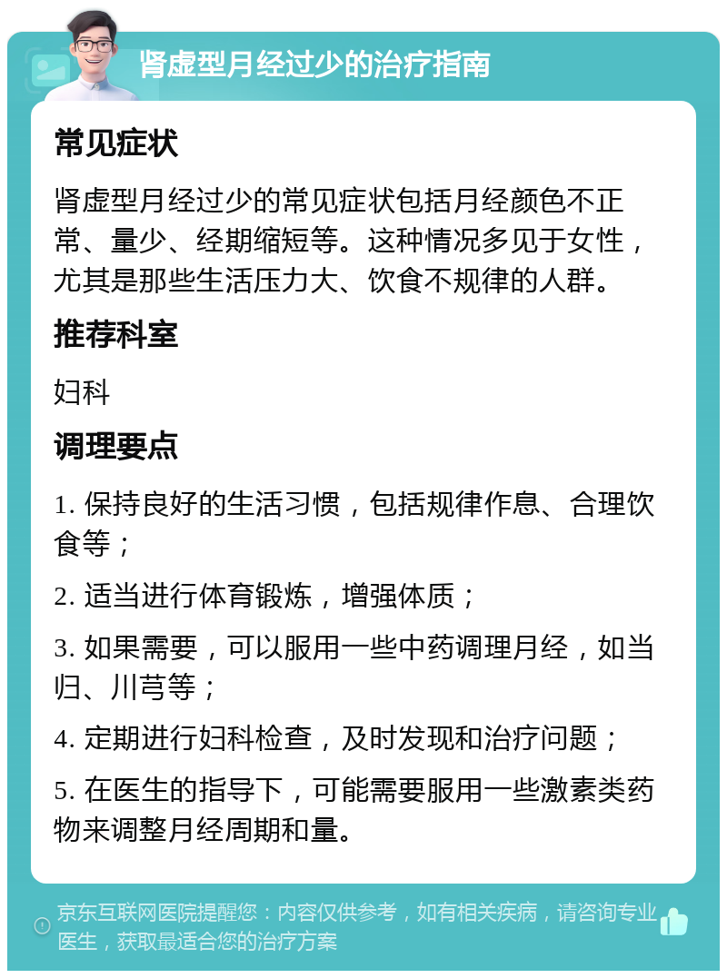 肾虚型月经过少的治疗指南 常见症状 肾虚型月经过少的常见症状包括月经颜色不正常、量少、经期缩短等。这种情况多见于女性，尤其是那些生活压力大、饮食不规律的人群。 推荐科室 妇科 调理要点 1. 保持良好的生活习惯，包括规律作息、合理饮食等； 2. 适当进行体育锻炼，增强体质； 3. 如果需要，可以服用一些中药调理月经，如当归、川芎等； 4. 定期进行妇科检查，及时发现和治疗问题； 5. 在医生的指导下，可能需要服用一些激素类药物来调整月经周期和量。