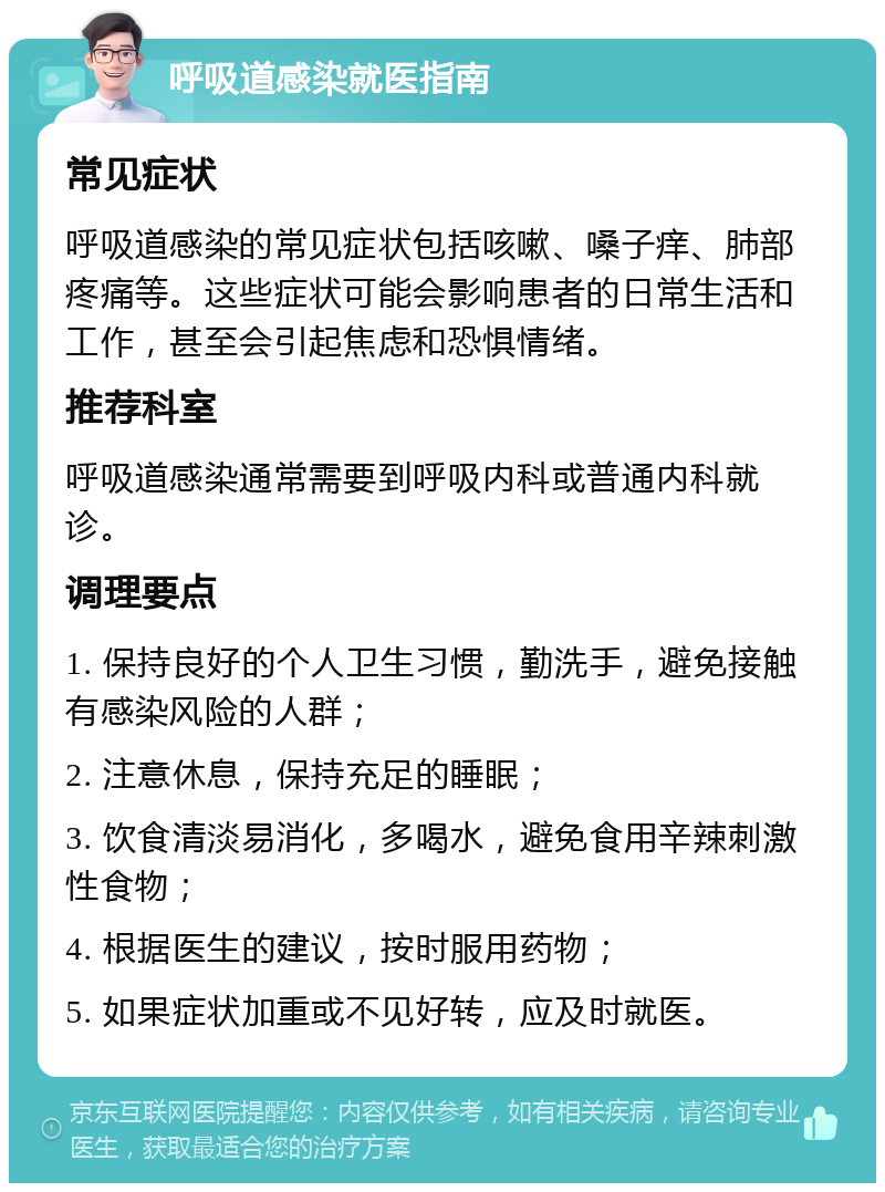 呼吸道感染就医指南 常见症状 呼吸道感染的常见症状包括咳嗽、嗓子痒、肺部疼痛等。这些症状可能会影响患者的日常生活和工作，甚至会引起焦虑和恐惧情绪。 推荐科室 呼吸道感染通常需要到呼吸内科或普通内科就诊。 调理要点 1. 保持良好的个人卫生习惯，勤洗手，避免接触有感染风险的人群； 2. 注意休息，保持充足的睡眠； 3. 饮食清淡易消化，多喝水，避免食用辛辣刺激性食物； 4. 根据医生的建议，按时服用药物； 5. 如果症状加重或不见好转，应及时就医。