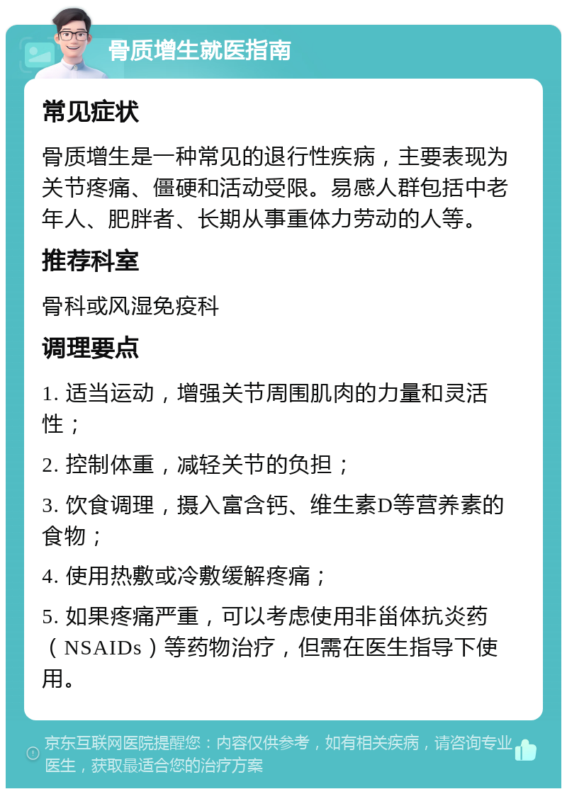 骨质增生就医指南 常见症状 骨质增生是一种常见的退行性疾病，主要表现为关节疼痛、僵硬和活动受限。易感人群包括中老年人、肥胖者、长期从事重体力劳动的人等。 推荐科室 骨科或风湿免疫科 调理要点 1. 适当运动，增强关节周围肌肉的力量和灵活性； 2. 控制体重，减轻关节的负担； 3. 饮食调理，摄入富含钙、维生素D等营养素的食物； 4. 使用热敷或冷敷缓解疼痛； 5. 如果疼痛严重，可以考虑使用非甾体抗炎药（NSAIDs）等药物治疗，但需在医生指导下使用。