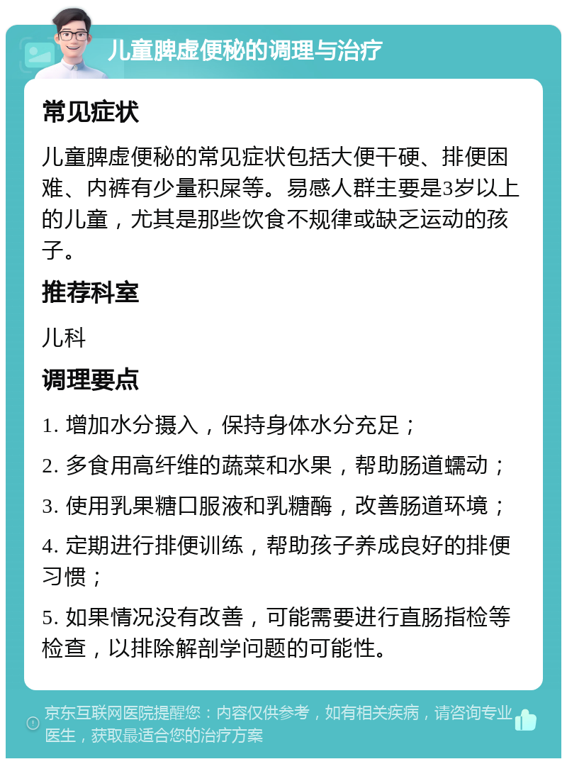 儿童脾虚便秘的调理与治疗 常见症状 儿童脾虚便秘的常见症状包括大便干硬、排便困难、内裤有少量积屎等。易感人群主要是3岁以上的儿童，尤其是那些饮食不规律或缺乏运动的孩子。 推荐科室 儿科 调理要点 1. 增加水分摄入，保持身体水分充足； 2. 多食用高纤维的蔬菜和水果，帮助肠道蠕动； 3. 使用乳果糖口服液和乳糖酶，改善肠道环境； 4. 定期进行排便训练，帮助孩子养成良好的排便习惯； 5. 如果情况没有改善，可能需要进行直肠指检等检查，以排除解剖学问题的可能性。