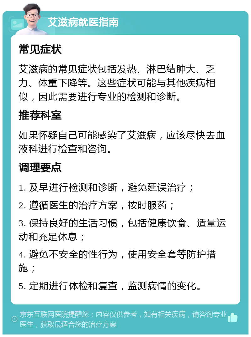 艾滋病就医指南 常见症状 艾滋病的常见症状包括发热、淋巴结肿大、乏力、体重下降等。这些症状可能与其他疾病相似，因此需要进行专业的检测和诊断。 推荐科室 如果怀疑自己可能感染了艾滋病，应该尽快去血液科进行检查和咨询。 调理要点 1. 及早进行检测和诊断，避免延误治疗； 2. 遵循医生的治疗方案，按时服药； 3. 保持良好的生活习惯，包括健康饮食、适量运动和充足休息； 4. 避免不安全的性行为，使用安全套等防护措施； 5. 定期进行体检和复查，监测病情的变化。