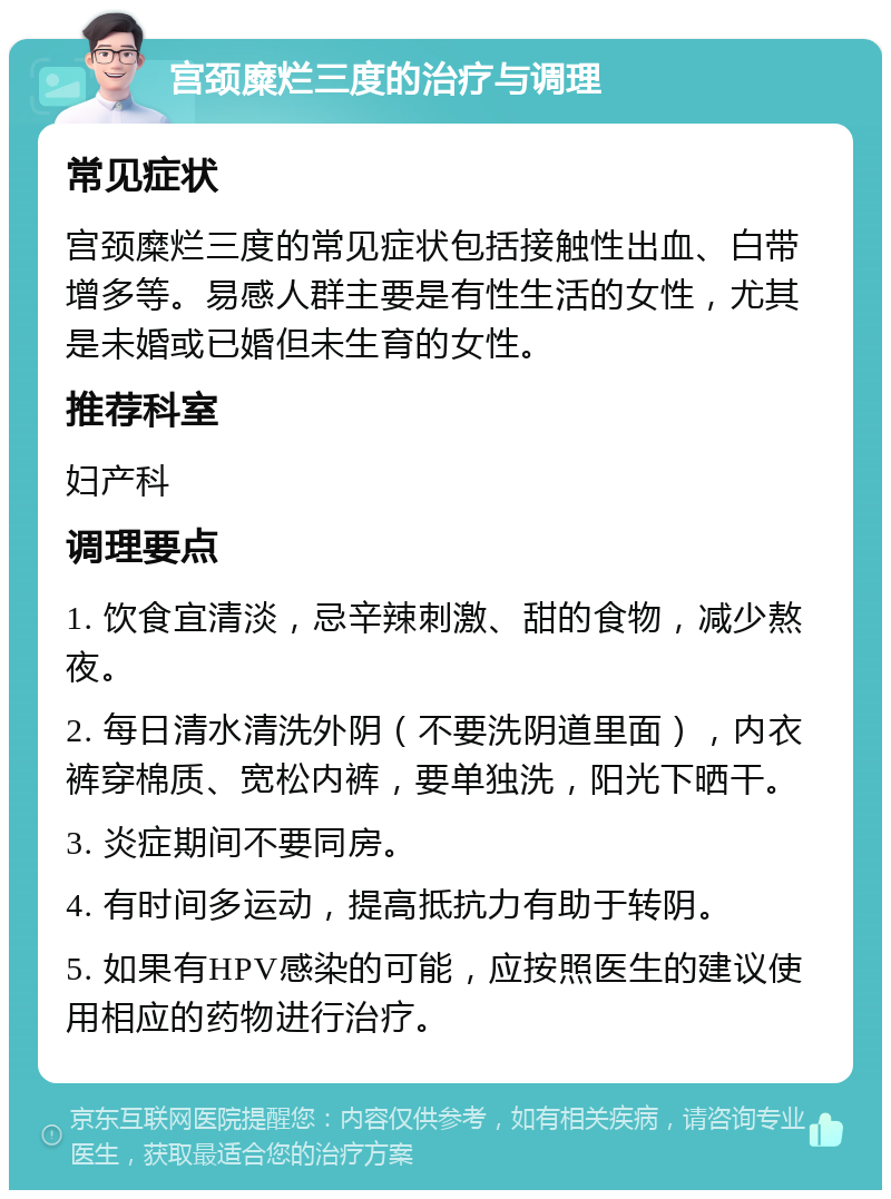 宫颈糜烂三度的治疗与调理 常见症状 宫颈糜烂三度的常见症状包括接触性出血、白带增多等。易感人群主要是有性生活的女性，尤其是未婚或已婚但未生育的女性。 推荐科室 妇产科 调理要点 1. 饮食宜清淡，忌辛辣刺激、甜的食物，减少熬夜。 2. 每日清水清洗外阴（不要洗阴道里面），内衣裤穿棉质、宽松内裤，要单独洗，阳光下晒干。 3. 炎症期间不要同房。 4. 有时间多运动，提高抵抗力有助于转阴。 5. 如果有HPV感染的可能，应按照医生的建议使用相应的药物进行治疗。