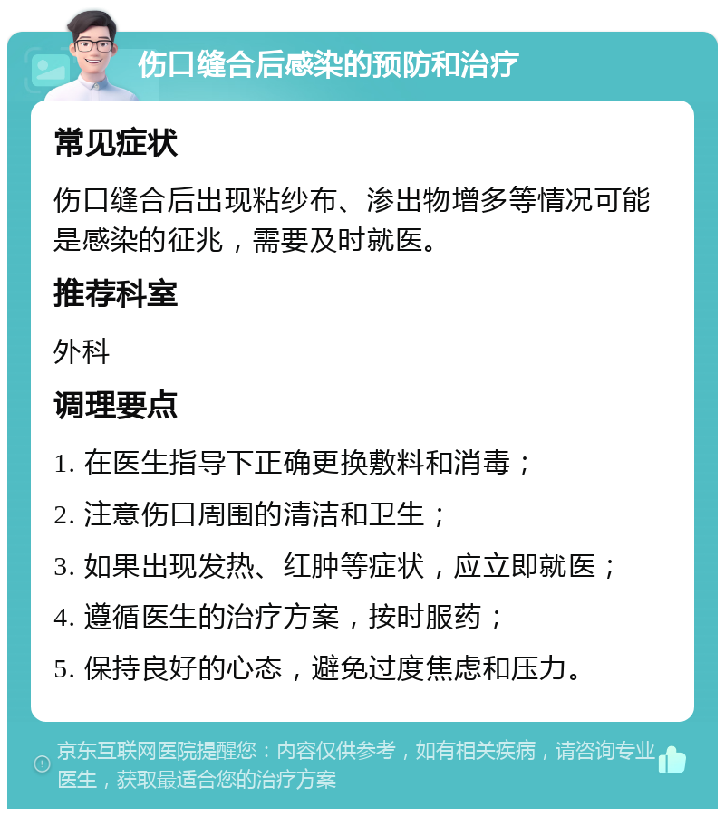 伤口缝合后感染的预防和治疗 常见症状 伤口缝合后出现粘纱布、渗出物增多等情况可能是感染的征兆，需要及时就医。 推荐科室 外科 调理要点 1. 在医生指导下正确更换敷料和消毒； 2. 注意伤口周围的清洁和卫生； 3. 如果出现发热、红肿等症状，应立即就医； 4. 遵循医生的治疗方案，按时服药； 5. 保持良好的心态，避免过度焦虑和压力。