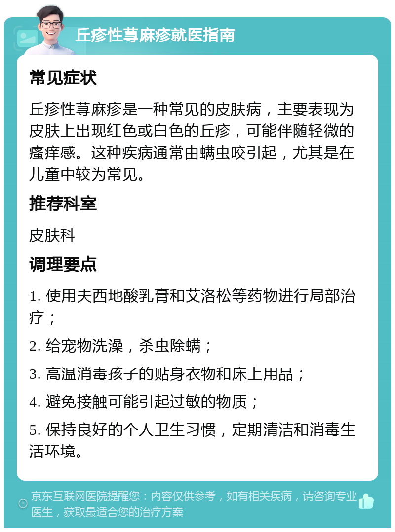 丘疹性荨麻疹就医指南 常见症状 丘疹性荨麻疹是一种常见的皮肤病，主要表现为皮肤上出现红色或白色的丘疹，可能伴随轻微的瘙痒感。这种疾病通常由螨虫咬引起，尤其是在儿童中较为常见。 推荐科室 皮肤科 调理要点 1. 使用夫西地酸乳膏和艾洛松等药物进行局部治疗； 2. 给宠物洗澡，杀虫除螨； 3. 高温消毒孩子的贴身衣物和床上用品； 4. 避免接触可能引起过敏的物质； 5. 保持良好的个人卫生习惯，定期清洁和消毒生活环境。